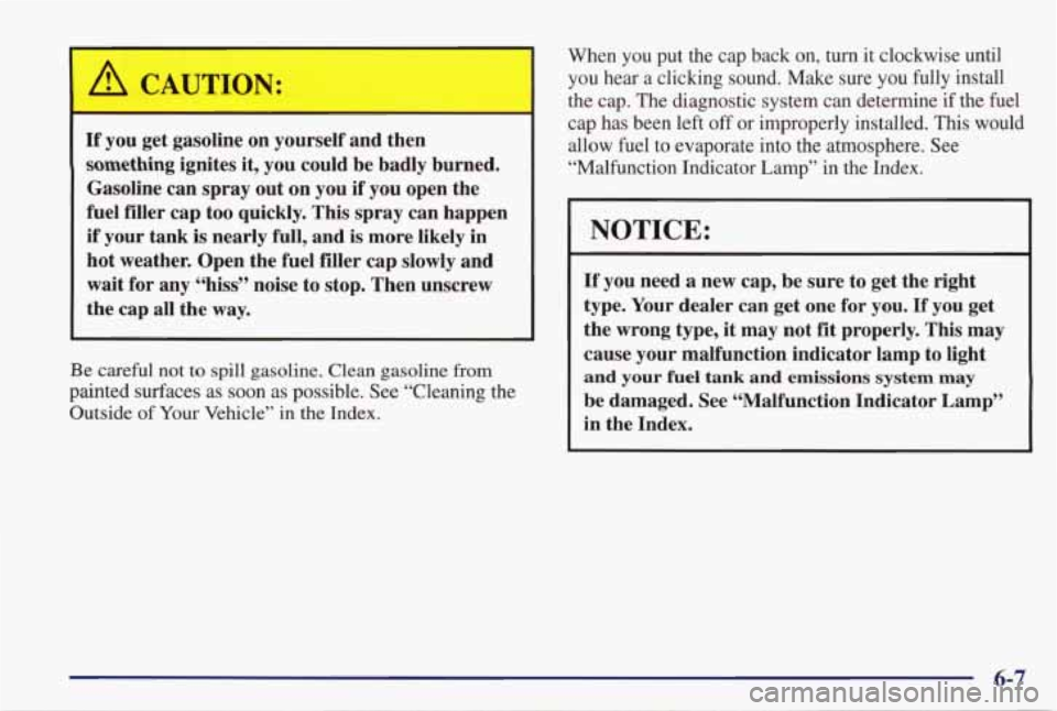 PONTIAC GRAND PRIX 1998  Owners Manual A CAUTION: I 
If you get gasoline  on yourself  and  then 
something  ignites  it,  you could  be  badly  burned. 
Gasoline  can  spray  out  on  you  if  you open the 
fuel  filler  cap too quickly. 