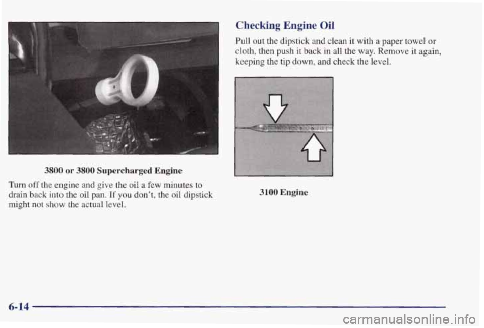 PONTIAC GRAND PRIX 1998  Owners Manual I 
1 
I 
3 Checking  Engine Oil 
3800 or 3800 Supercharged Engine 
Turn off the  engine  and  give  the oil a few  minutes  to 
drain  back  into  the  oil  pan. 
If you  don’t,  the  oil  dipstick 
