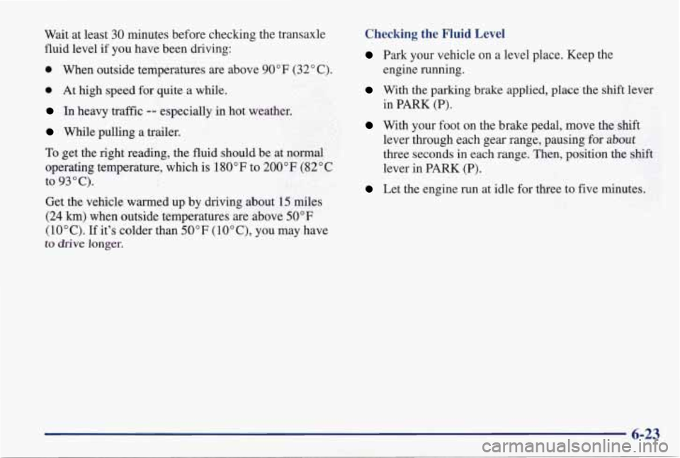 PONTIAC GRAND PRIX 1998  Owners Manual Wait at  least 30 minutes  before  checking  the  transaxle 
fluid level if  you  have  been  driving: 
0 When  outside  temperatures  are  above  90°F (32" C). 
0 At  high  speed  for  quite a while