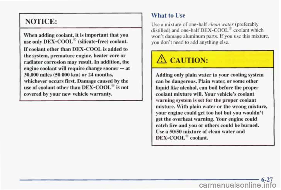 PONTIAC GRAND PRIX 1998  Owners Manual NOTICE: 
When  adding coolant, it is important  that  you 
use only 
DEX-COOL’ (silicate-free)  coolant. 
If coolant other  than  DEX-COOL is added  to 
the  system,  premature  engine, heater  core