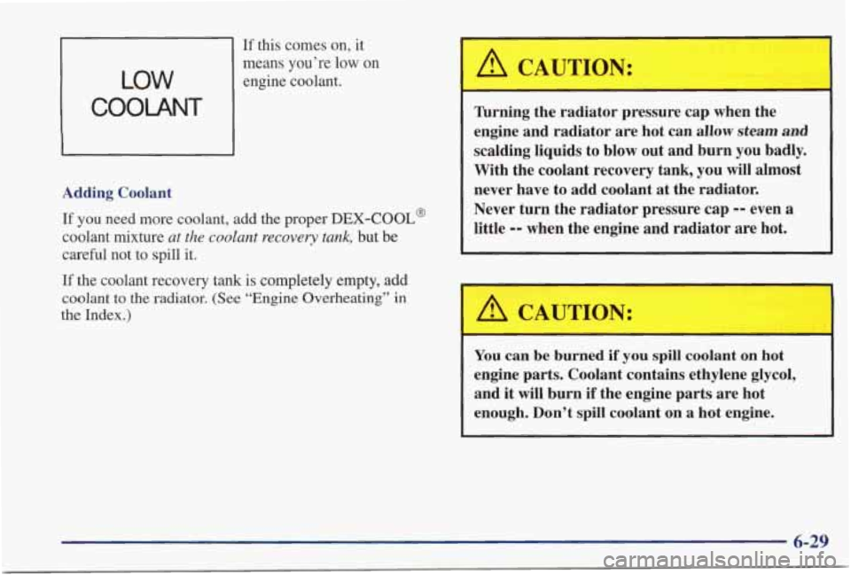PONTIAC GRAND PRIX 1998  Owners Manual If this  comes  on,  it 
LOW 
COOLANT 
means  you’re low on 
engine  coolant. 
Adding  Coolant  If 
you need  more  coolant,  add  the  proper DEX-COOL@ 
coolant  mixture at  the  coolant recovery  