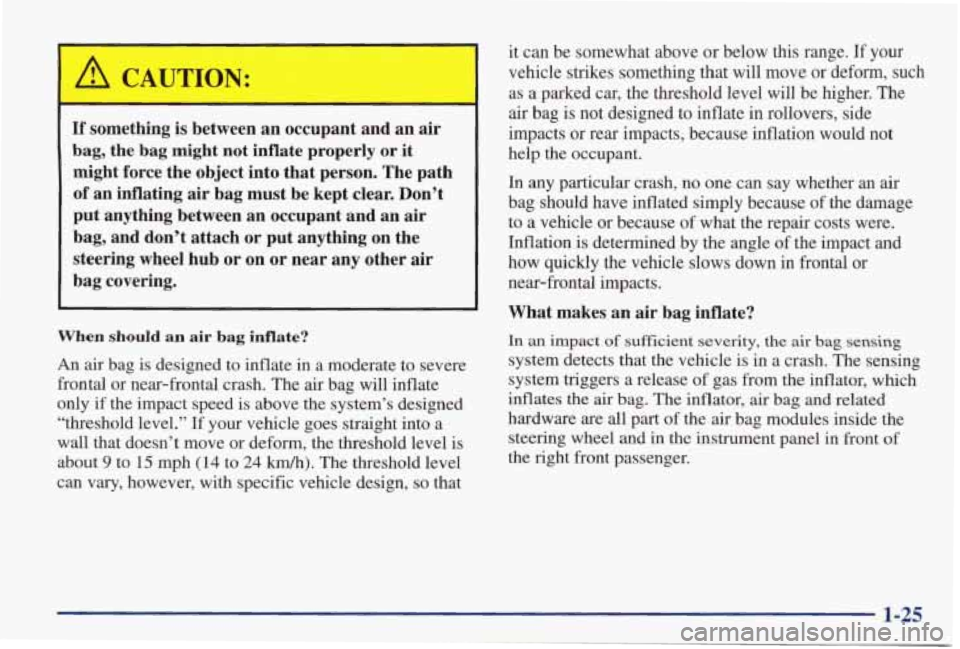 PONTIAC GRAND PRIX 1998  Owners Manual If something is between  an occupant  and  an  air 
bag,  the  bag  might  not  inflate properly  or it 
might  force  the  object  into  that  person.  The  path 
, of  an  inflating  air bag  must  