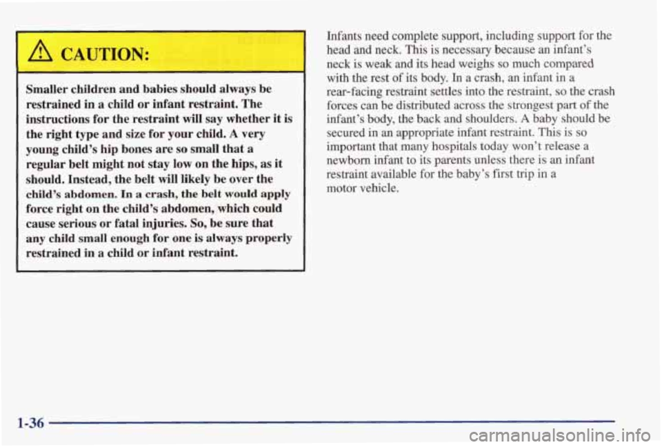 PONTIAC GRAND PRIX 1998  Owners Manual ,& CAUTION: 
Smaller  children  and  babies  should always be 
restrained  in  a  child or infant  restraint.  The 
instructions  for  the  restraint  will say whether  it is 
the  right  type  and  s