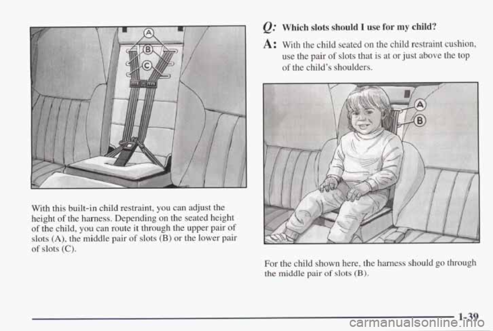 PONTIAC GRAND PRIX 1998  Owners Manual With this built-in  child  restraint, you can adjust  the 
height 
of the  harness.  Depending  on  the  seated  height 
of the  child, you can  route  it through  the upper  pair of 
slots (A), the  