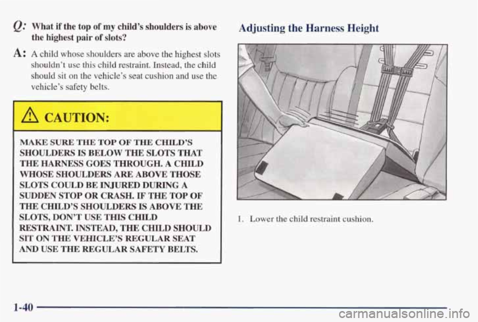 PONTIAC GRAND PRIX 1998  Owners Manual @ What  if  the  top of my child’s shoulders is above 
A: A child  whose  shoulders  are  above  the  highest  slots 
the  highest  pair of slots? 
shouldn’t  use  this  child  restraint.  Instead