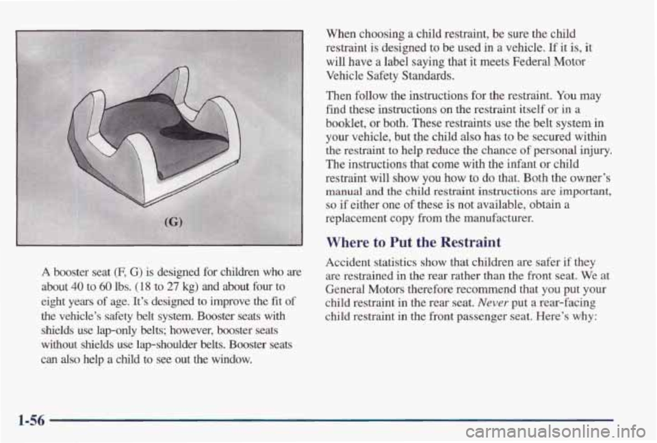 PONTIAC GRAND PRIX 1998  Owners Manual A booster  seat (F, G)  is  designed  for  children who are 
about 40 to 60 lbs.  (1 8 to  27  kg) and about  four  to 
eight  years 
of age.  It’s  designed  to  improve  the fit of 
the  vehicle