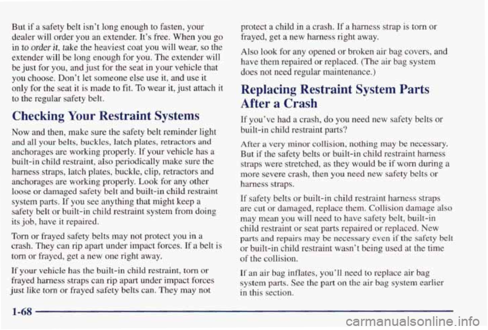 PONTIAC GRAND PRIX 1998  Owners Manual But if a safety  belt  isn’t  long  enough  to  fasten,  your 
dealer  will  order  you 
an extender.  It’s free. When  you  go 
in to order it, take  the  heaviest  coat  you  will  wear, so the 