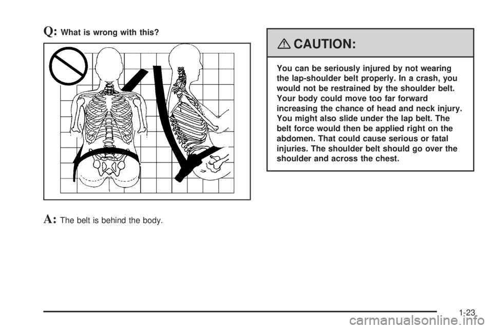 PONTIAC TORRENT 2008  Owners Manual Q:What is wrong with this?
A:The belt is behind the body.
{CAUTION:
You can be seriously injured by not wearing
the lap-shoulder belt properly. In a crash, you
would not be restrained by the shoulder 