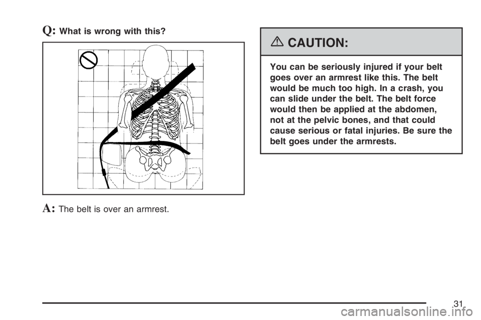 PONTIAC TORRENT 2007  Owners Manual Q:What is wrong with this?
A:The belt is over an armrest.
{CAUTION:
You can be seriously injured if your belt
goes over an armrest like this. The belt
would be much too high. In a crash, you
can slide