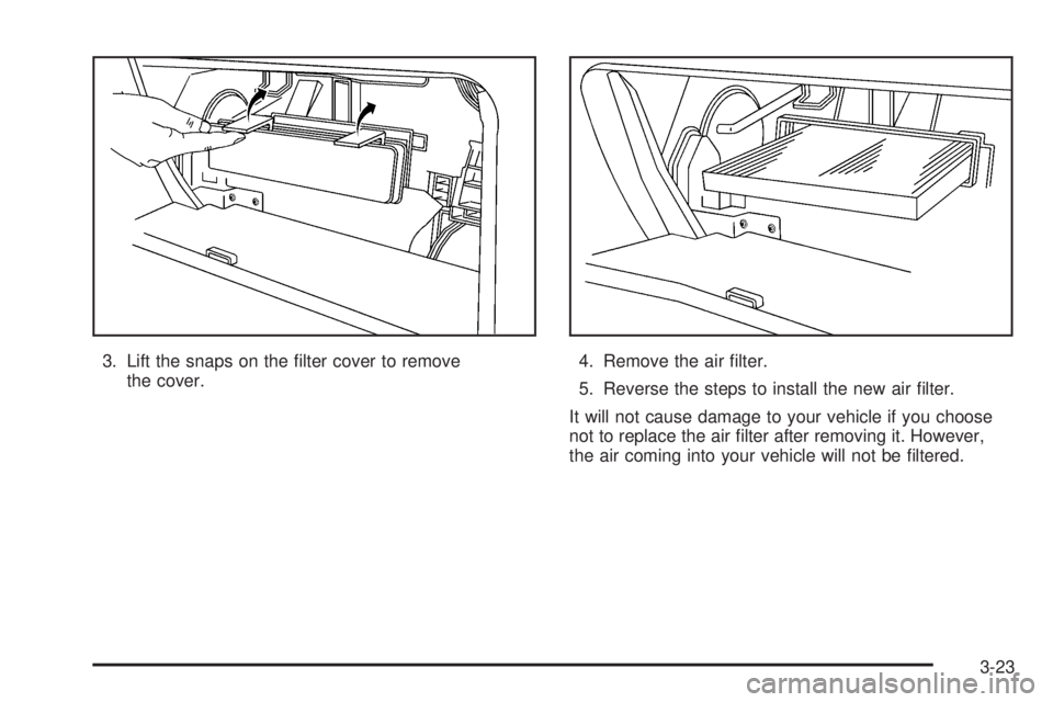 PONTIAC VIBE 2006  Owners Manual 3. Lift the snaps on the �lter cover to remove
the cover.4. Remove the air �lter.
5. Reverse the steps to install the new air �lter.
It will not cause damage to your vehicle if you choose
not to repla