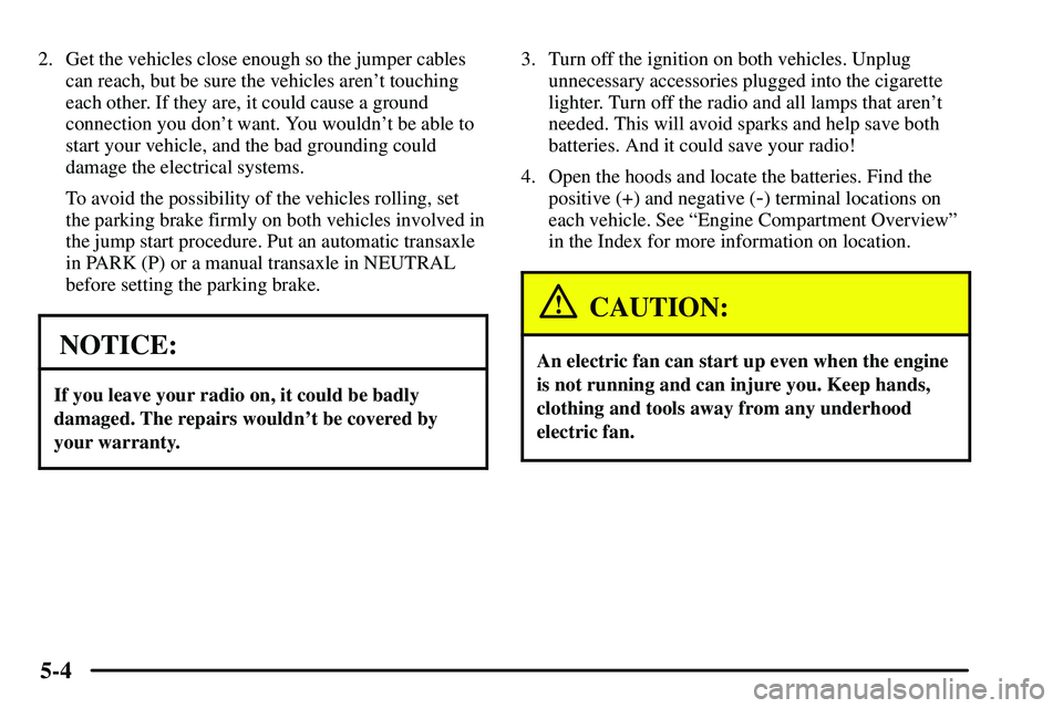 PONTIAC VIBE 2003  Owners Manual 5-4
2. Get the vehicles close enough so the jumper cables
can reach, but be sure the vehicles arent touching
each other. If they are, it could cause a ground
connection you dont want. You wouldnt b