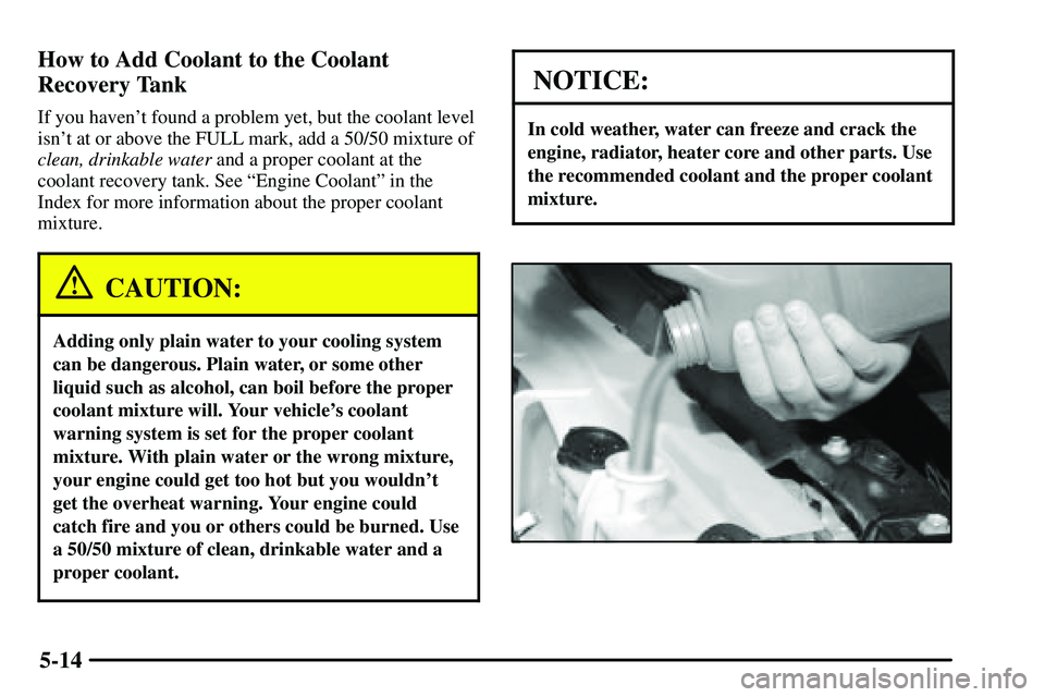 PONTIAC VIBE 2003  Owners Manual 5-14 How to Add Coolant to the Coolant
Recovery Tank
If you havent found a problem yet, but the coolant level
isnt at or above the FULL mark, add a 50/50 mixture of
clean, drinkable water and a prop