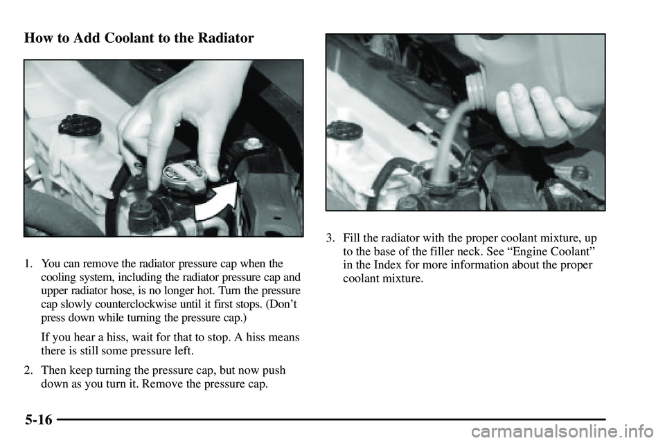 PONTIAC VIBE 2003  Owners Manual 5-16 How to Add Coolant to the Radiator
1. You can remove the radiator pressure cap when the
cooling system, including the radiator pressure cap and
upper radiator hose, is no longer hot. Turn the pre