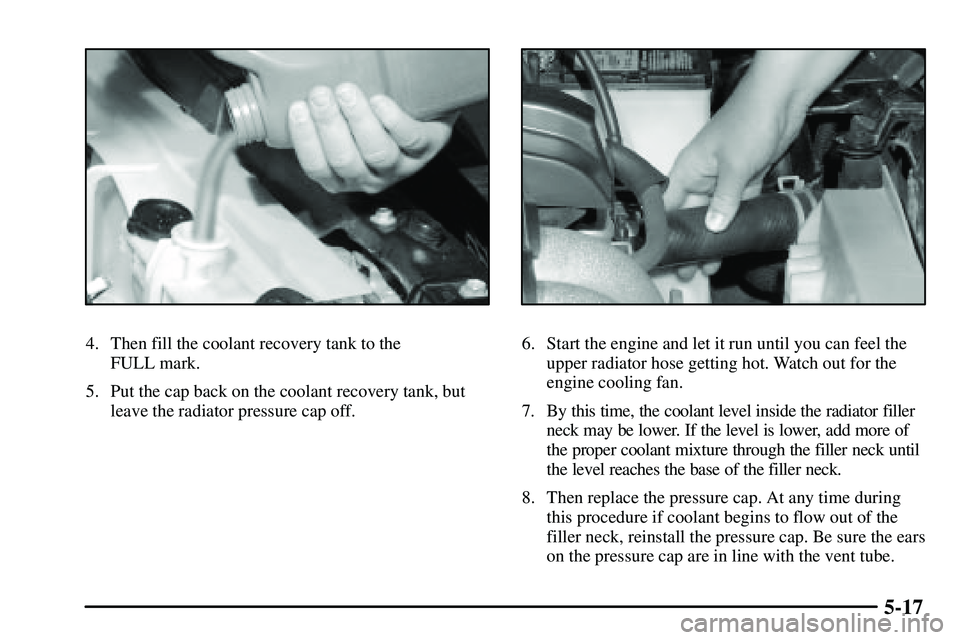 PONTIAC VIBE 2003  Owners Manual 5-17
4. Then fill the coolant recovery tank to the 
FULL mark.
5. Put the cap back on the coolant recovery tank, but
leave the radiator pressure cap off.6. Start the engine and let it run until you ca