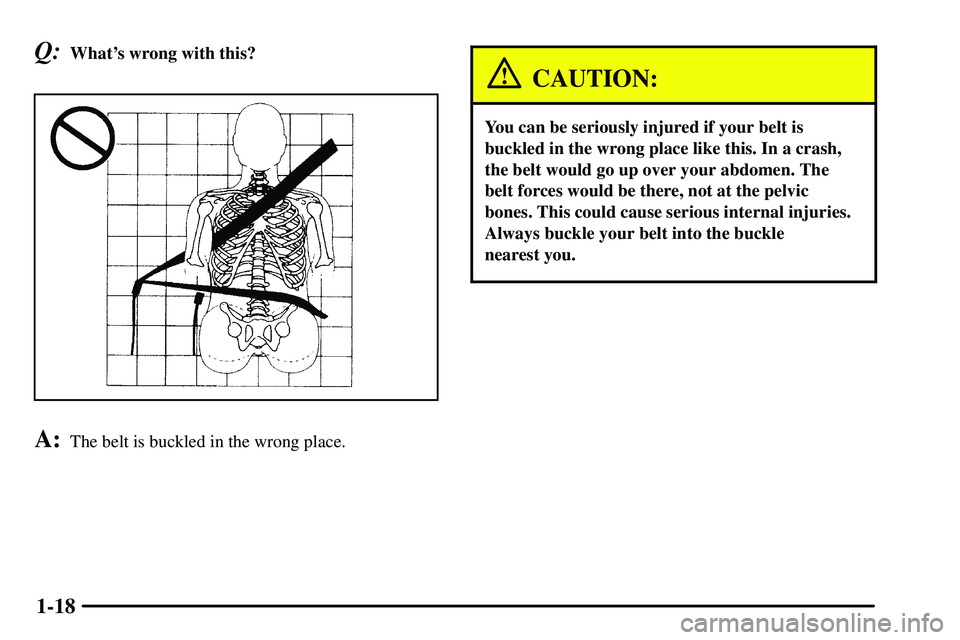 PONTIAC VIBE 2003  Owners Manual 1-18
Q:Whats wrong with this?
A:The belt is buckled in the wrong place.
CAUTION:
You can be seriously injured if your belt is
buckled in the wrong place like this. In a crash,
the belt would go up ov