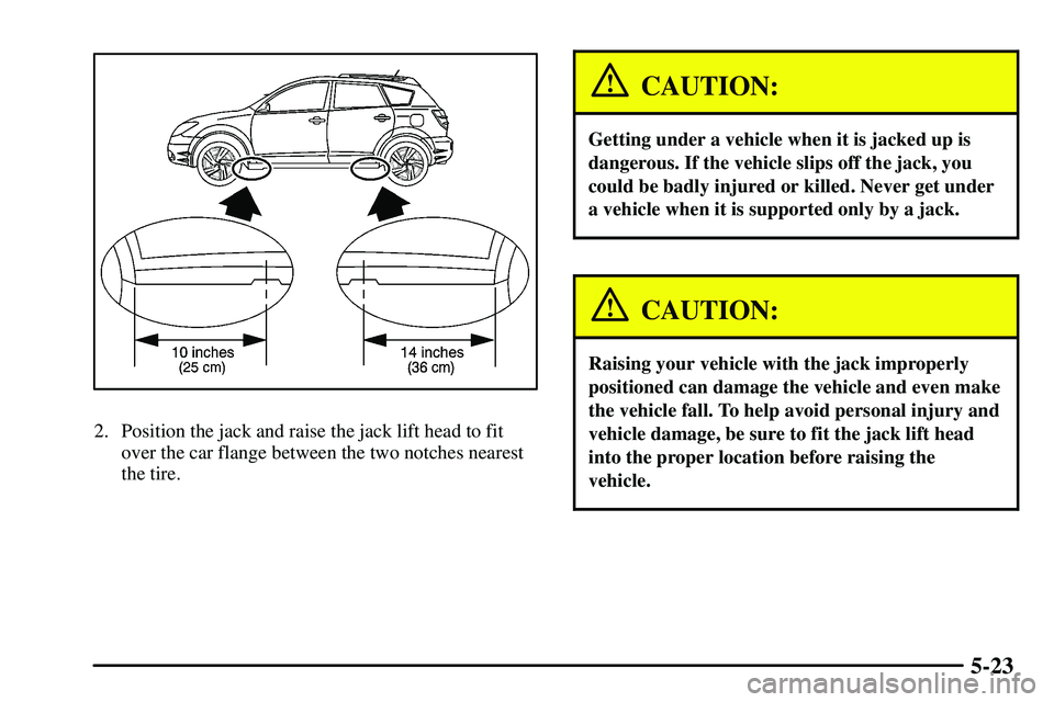 PONTIAC VIBE 2003  Owners Manual 5-23
2. Position the jack and raise the jack lift head to fit
over the car flange between the two notches nearest
the tire.
CAUTION:
Getting under a vehicle when it is jacked up is
dangerous. If the v