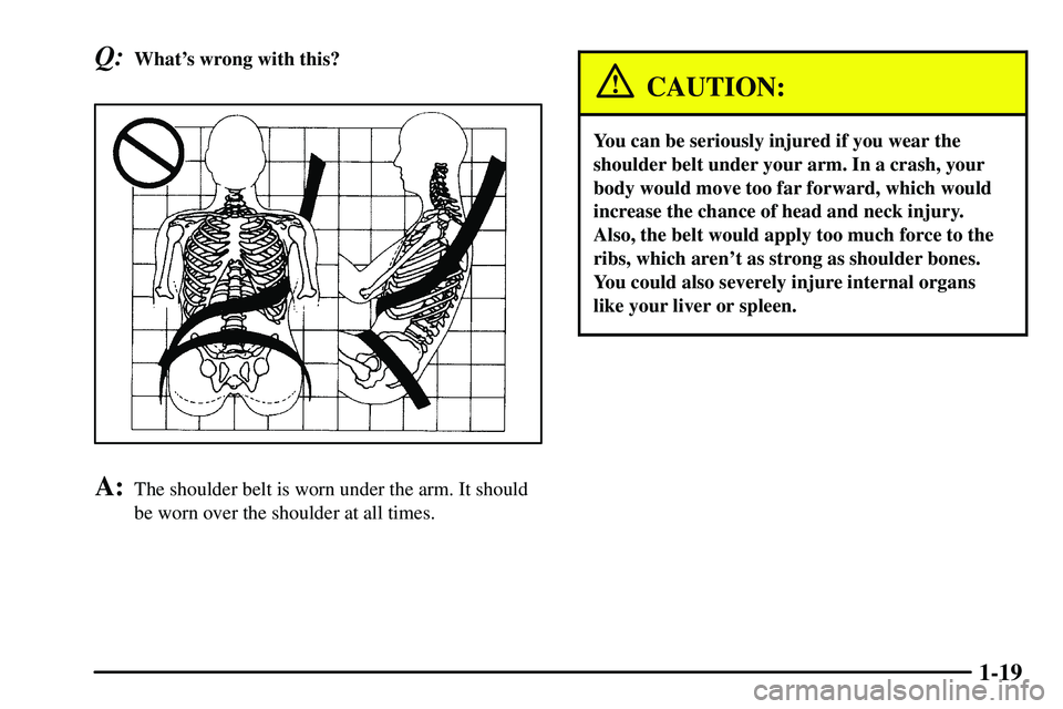 PONTIAC VIBE 2003  Owners Manual 1-19
Q:Whats wrong with this?
A:The shoulder belt is worn under the arm. It should
be worn over the shoulder at all times.
CAUTION:
You can be seriously injured if you wear the
shoulder belt under yo
