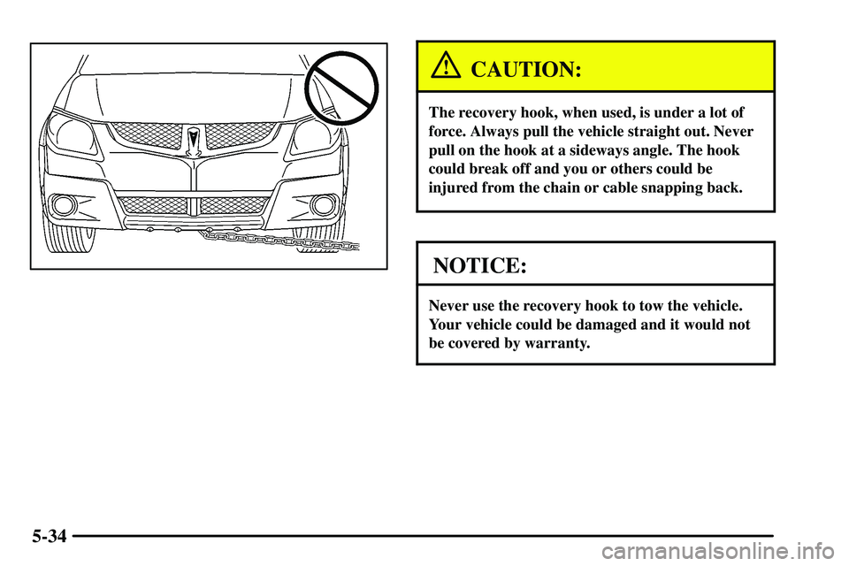 PONTIAC VIBE 2003  Owners Manual 5-34
CAUTION:
The recovery hook, when used, is under a lot of
force. Always pull the vehicle straight out. Never
pull on the hook at a sideways angle. The hook
could break off and you or others could 