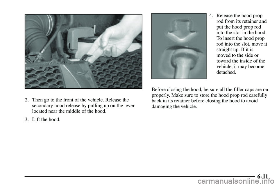 PONTIAC VIBE 2003  Owners Manual 6-11
2. Then go to the front of the vehicle. Release the
secondary hood release by pulling up on the lever
located near the middle of the hood.
3. Lift the hood.
4. Release the hood prop
rod from its 