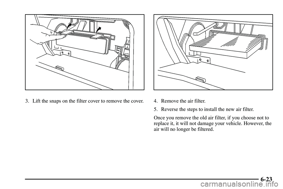 PONTIAC VIBE 2003  Owners Manual 6-23
3. Lift the snaps on the filter cover to remove the cover.4. Remove the air filter.
5. Reverse the steps to install the new air filter.
Once you remove the old air filter, if you choose not to
re