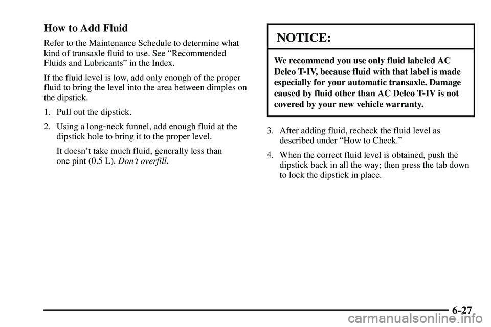 PONTIAC VIBE 2003  Owners Manual 6-27 How to Add Fluid
Refer to the Maintenance Schedule to determine what
kind of transaxle fluid to use. See ªRecommended
Fluids and Lubricantsº in the Index.
If the fluid level is low, add only en