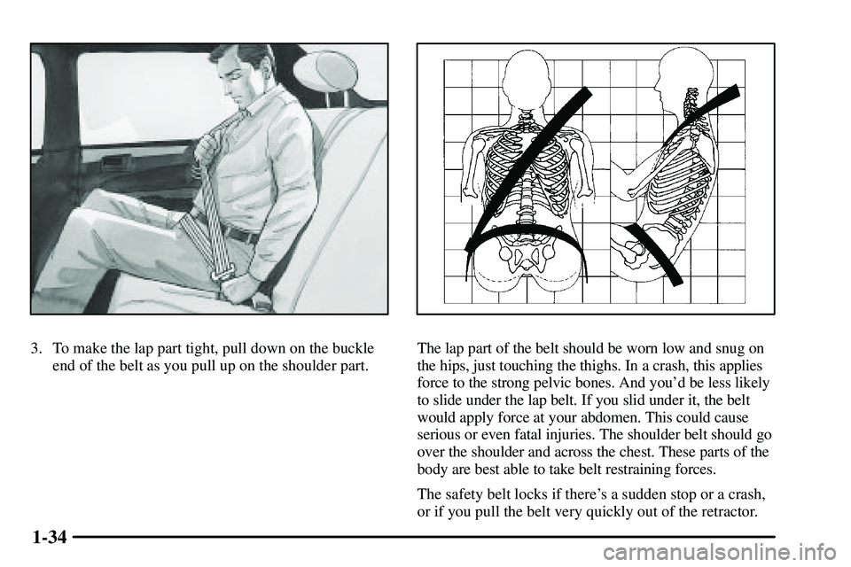 PONTIAC VIBE 2003  Owners Manual 1-34
3. To make the lap part tight, pull down on the buckle
end of the belt as you pull up on the shoulder part.The lap part of the belt should be worn low and snug on
the hips, just touching the thig