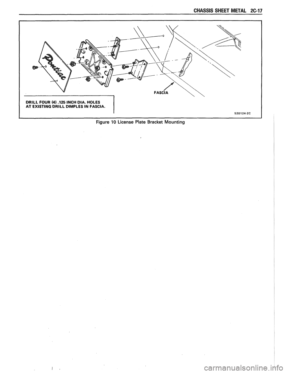 PONTIAC FIERO 1988  Service Repair Manual 
CHASSIS SHEET METAL 2C-17 
DRILL FOUR (4) .I25 INCH DIA. HOLES 
AT  EXISTING  DRILL DIMPLES  IN FASCIA. 
Figure 10 License  Plate  Bracket Mounting   
