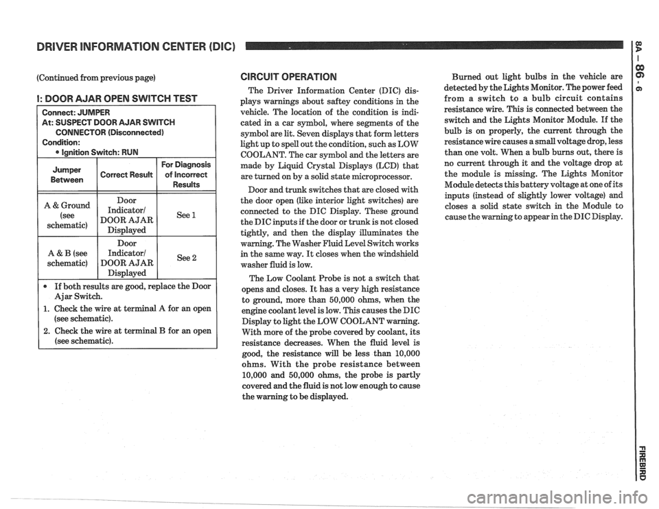 PONTIAC FIERO 1988  Service Repair Manual 
DRIVER INFORMATION  CENTER (DIC) I $ 
(Continued from previous  page) 
I: DOOR AJAR OPEN SWITCH TEST 
At: SUSPECT DOOR  AJAR SWITCH 
CONNECTOR (Disconnected) 
(see schematic). 
2. Check  the wire  at