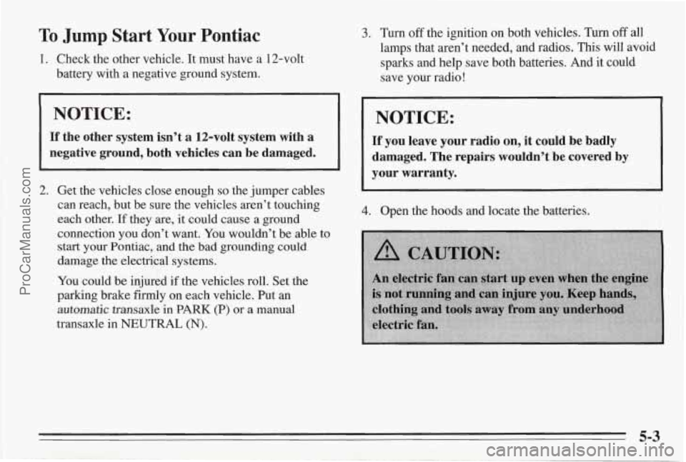 PONTIAC BONNEVILLE 1995  Owners Manual To Jump Start Your Pontiac 
1.  Check  the other vehicle. It must have  a  12-volt 
battery  with  a  negative  ground system. 
NOTICE: 
If the  other  system  isn’t  a  12-volt  system  with  a 
ne