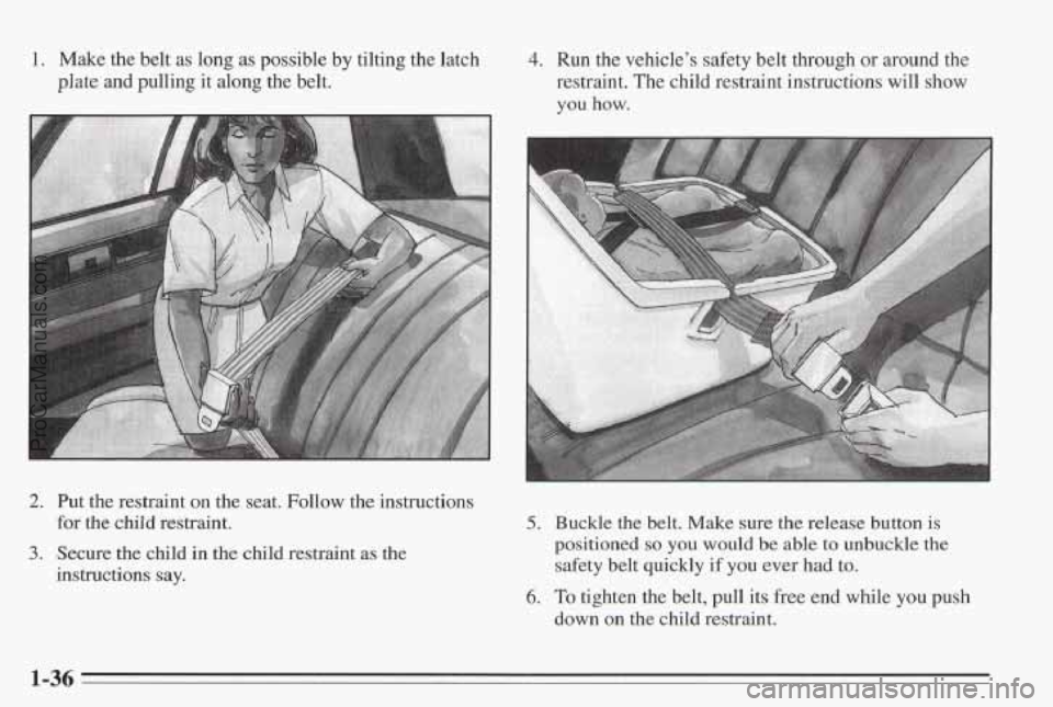 PONTIAC BONNEVILLE 1995  Owners Manual 1. Make the belt  as long  as possible  by tilting  the  latch 
plate and  pulling it along the  belt. 
4. Run the vehicle’s  safety  b’elt  through  or around the 
restraint.  The child  restrain