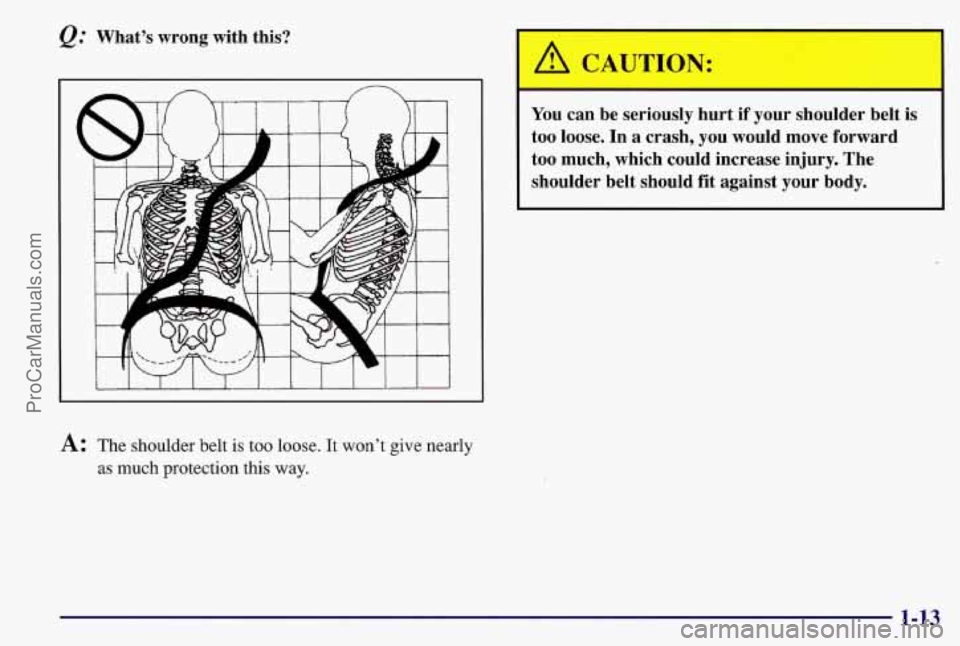 PONTIAC BONNEVILLE 1997  Owners Manual What’s  wrong  with  this? 
A: The shoulder belt is too loose.  It won’t give  nearly 
as much protection this way. 
A CAUTION: 
You can be seriously  hurt  if  your  shoulder belt is 
too  loose.
