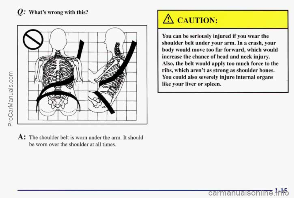 PONTIAC BONNEVILLE 1997  Owners Manual @ What’s  wrong  with  this? 
A: The shoulder belt is worn under the arm. It should 
be worn over the shoulder  at all times. 
A CAUTION: 
You can  be  seriously  injured if you wear  the 
shoulder 