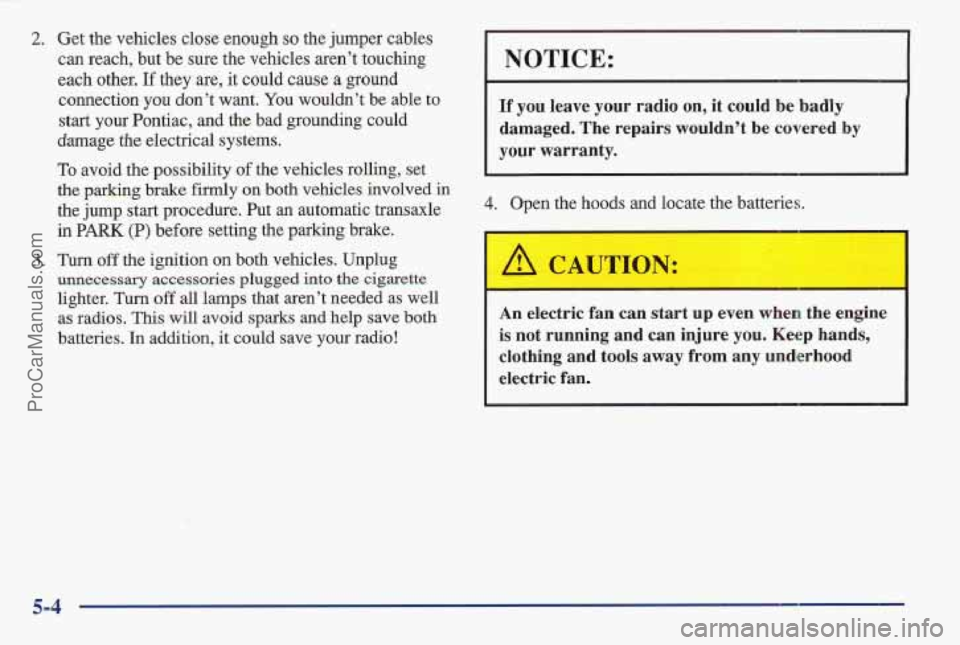 PONTIAC BONNEVILLE 1997 Owners Manual 2. Get the vehicles close enough so the jumper cables
can reach, but be sure the vehicles aren’t touching
each other.
If they are, it could cause a ground
NOTICE:
connection you don’t PONTIAC BONNEVILLE 1997 Owners Manual 2. Get the vehicles close enough so the jumper cables
can reach, but be sure the vehicles aren’t touching
each other.
If they are, it could cause a ground
NOTICE:
connection you don’t