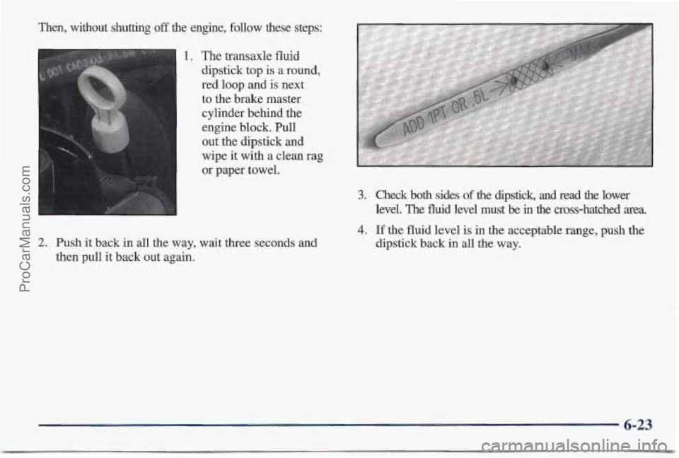 PONTIAC BONNEVILLE 1997  Owners Manual ken, without  shutting off the  engine,  follow  these  steps: 
The transaxle fluid 
dipstick  top 
is a round, 
red loop and  is next 
to the brake master  cylinder behind the 
engine block. Pull 
ou