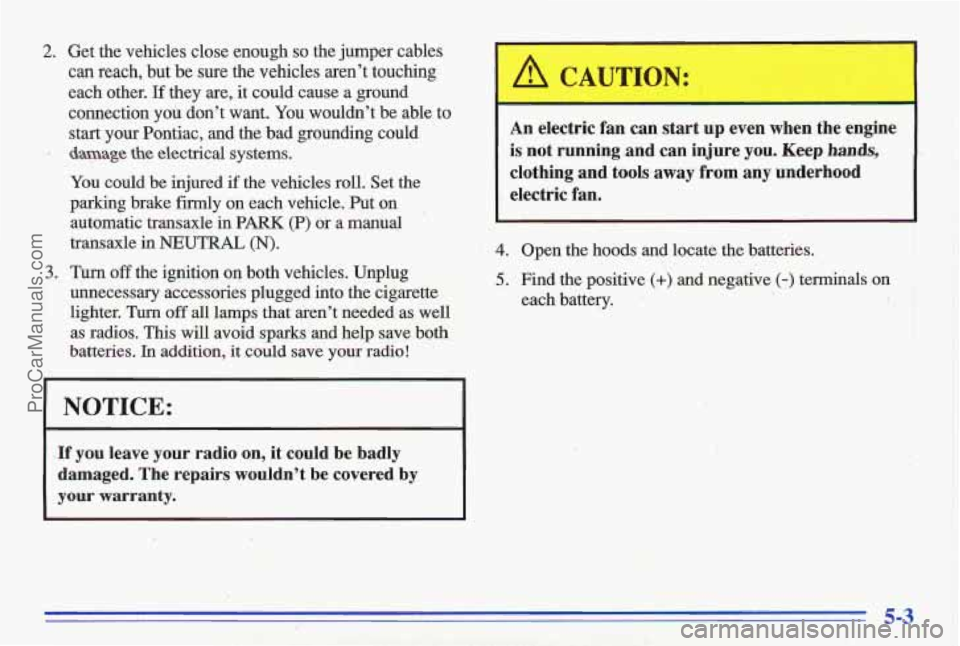 PONTIAC GRAND-AM 1996  Owners Manual 2. Get  the  vehicles  close  enough so the  jumper  cables 
can reach,  but  be sure the  vehicles  aren’t  touching 
each  other. 
If they  are,  it could  cause  a  ground 
connection 
you don’