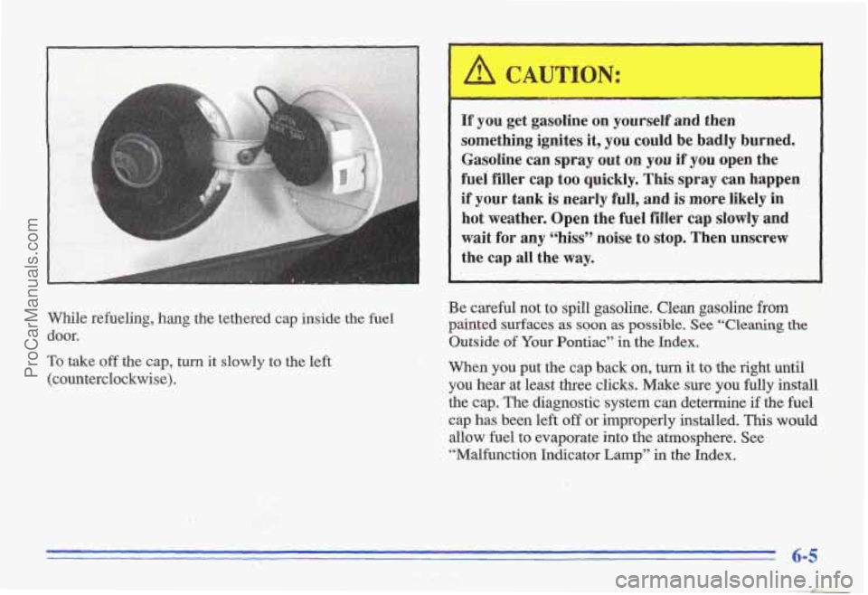 PONTIAC GRAND-AM 1996  Owners Manual While  refueling,  hang  the  tethered  cap  inside the fuel 
door. 
To take off the cap, turn it slowly to  the left 
(counterclockwise). 
~~  ~  ~ 
If  you  get  gasoline  on yourself  and  then 
so