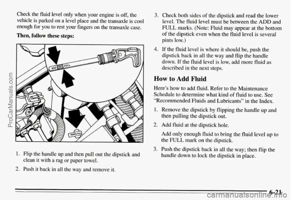 PONTIAC GRAND-AM 1995 Owners Manual Check the fluid level only when your engine is off, the
vehicle is parked
on a level place and the transaxle is cool
enough
for you to rest your fingers on the transaxle cas PONTIAC GRAND-AM 1995 Owners Manual Check the fluid level only when your engine is off, the
vehicle is parked
on a level place and the transaxle is cool
enough
for you to rest your fingers on the transaxle cas