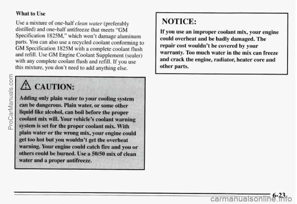 PONTIAC GRAND-AM 1995  Owners Manual What  to  Use 
Use  a  mixture  of  one-half clean water (preferably 
distilled)  and  one-half  antifreeze  that  meets 
“GM 
Specification  1825M,”  which  won’t  damage  aluminum 
parts. 
You