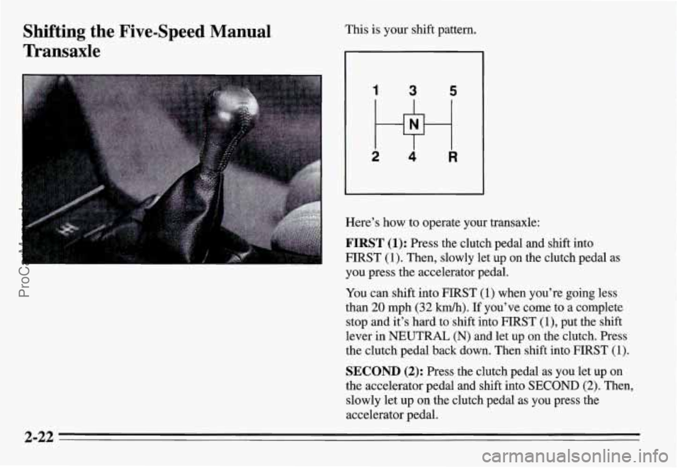 PONTIAC GRAND-AM 1995  Owners Manual Shifting  the  Five-Speed  Manual 
Transaxle This is your shift pattern. 
1 3 5 
2 w 4 R 
Here’s  how to operate  your  transaxle: 
FIRST (1): Press  the  clutch  pedal  and  shift  into 
FIRST 
(1)