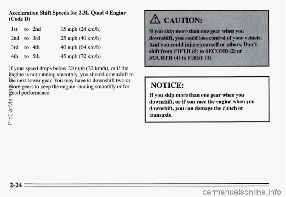 PONTIAC GRAND-AM 1995  Owners Manual Acceleration  Shift  Speeds  for 2.3L Quad 4 Engine 
(Code 
D) 
1st to 2nd 
2nd  to 3rd 
3rd  to 4th 
4th  to 5th 15 mph (24 km/h) 
25  mph (40 kmlh) 
40 mph  (64 km/h) 
45  mph  (72 km/h) 
If your  s