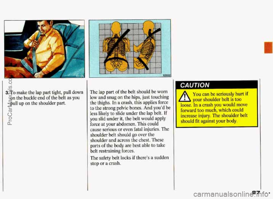 PONTIAC GRAND-PRIX 1993  Owners Manual 3. To make the lap  part  tight, pull down 
on the  buckle  end of the belt  as you 
pull  up on the  shoulder  part.  The 
lap part 
of the  belt  should  be worn 
low 
and snug on the  hips,  just  