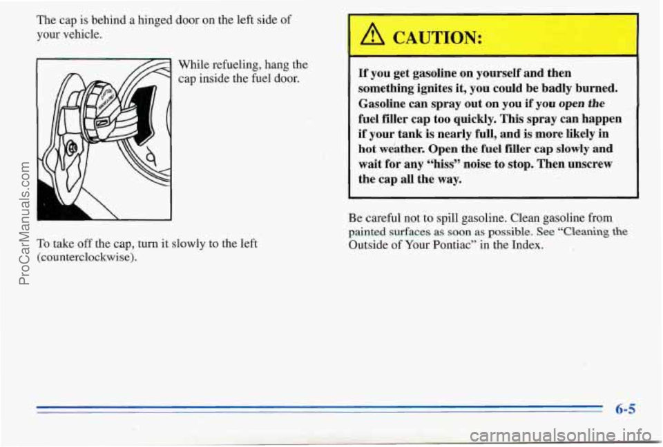 PONTIAC PONTIAC 1996  Owners Manual The cap is behind  a hinged  door on the left side  of 
your  vehicle. 
While refueling,  hang 
the 
cap inside  the fuel  door. 
To  take 
off the  cap, turn it slowly  to  the  left 
(counterclockwi