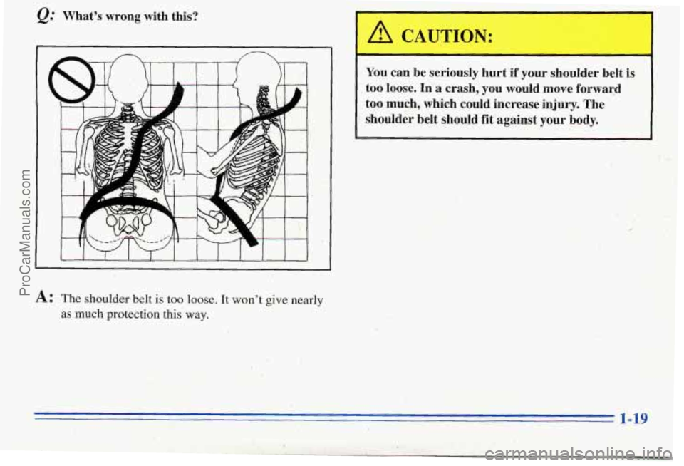 PONTIAC PONTIAC 1996  Owners Manual Q: What’s  wrong  with  this? 
I 
You  can  be seriously  hurt  if  your  shoulder  belt is 
too loose. In a crash,  you  would  move  forward 
too  much,  which  could  increase  injury.  The 
shou