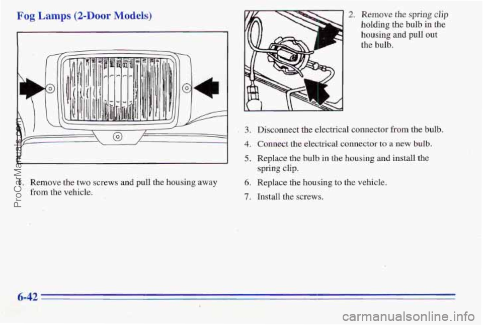 PONTIAC PONTIAC 1996  Owners Manual Fog Lamps (2-Door Models) 
1. Remove the two screws and  pull the housing  away 
from the  vehicle. 
.3 
4 
5 
6. 
7. 
2. Remove the spring clip 
holding  the bulb  in the 
housing  and  pull 
out 
th
