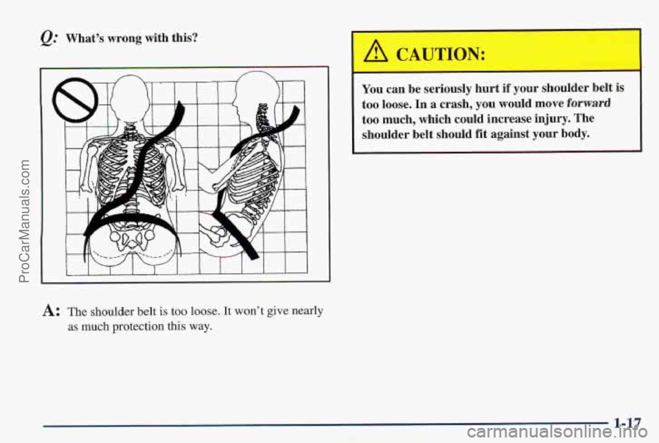 PONTIAC PONTIAC 1997  Owners Manual &: What’s  wrong  with  this? 
A: The shoulder  belt is too loose.  It won’t give  nearly 
as  much protection  this way. 
You  can  be  seriously  hurt  if  your  shoulder  belt  is 
too  loose. 