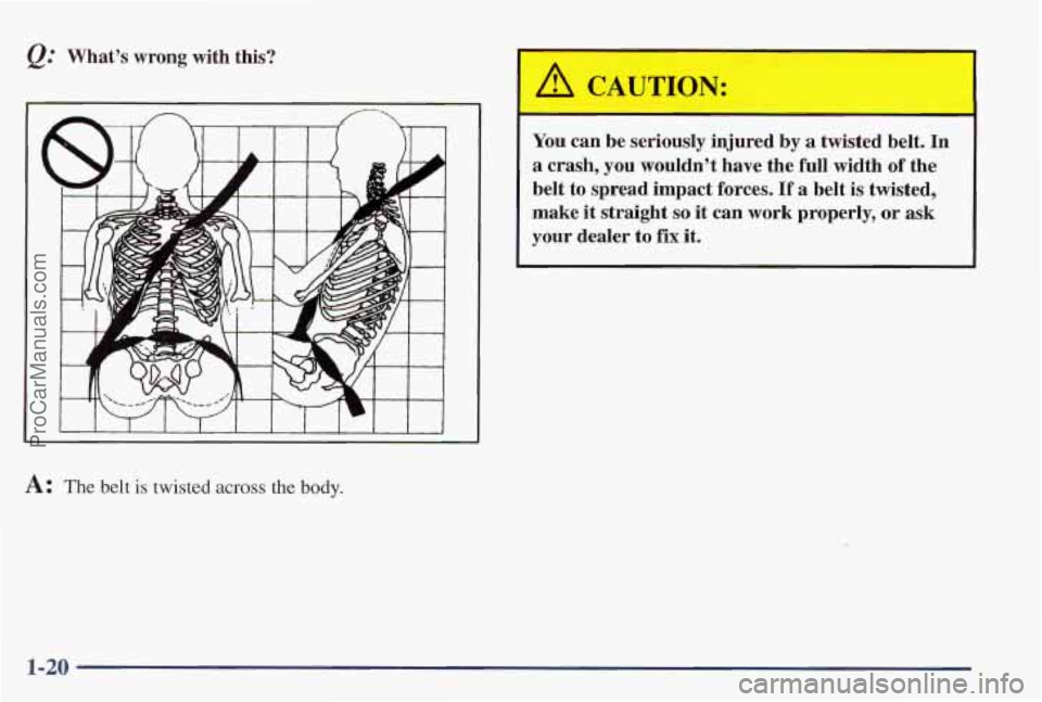 PONTIAC PONTIAC 1997  Owners Manual &: Whats  wrong  with  this? 
A: The belt is twisted across the body. 
A CAUTION: 
You can  be  seriously  injured  by a twisted  belt.  In 
a crash,  you  wouldnt  have  the  full  width of the 
be