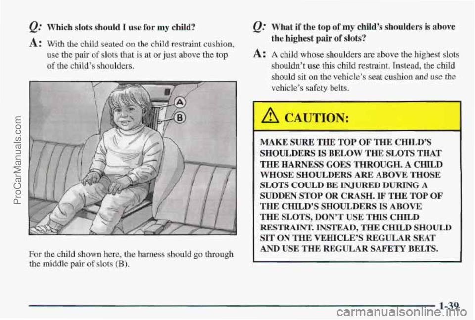 PONTIAC PONTIAC 1997  Owners Manual &: Which slots should I use for my ild? 
A: With the  child  seated on the child restraint cushion, 
use  the  pair  of slots  that  is  at  or just  above the  top 
of the child’s  shoulders. 
For 
