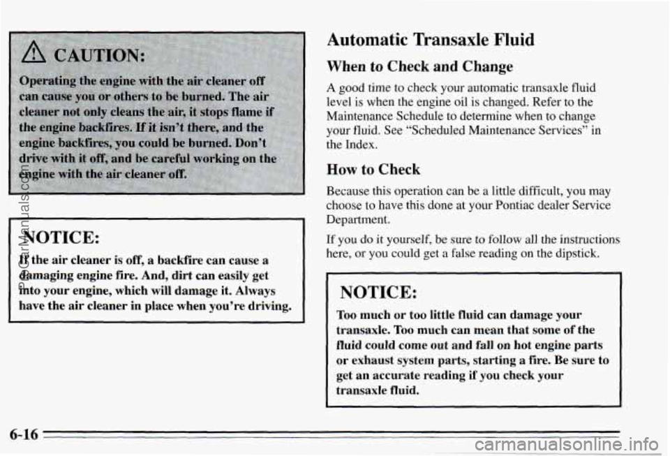 PONTIAC PONTIAC 1995  Owners Manual ~~~ NOTICE: 
If the air cleaner  is off, a backfire  can  cause a 
damaging 
engine fire. And, dirt can easily  get 
into  your  engine,  which  will  damage 
it. Always 
have  the 
air cleaner  in  p