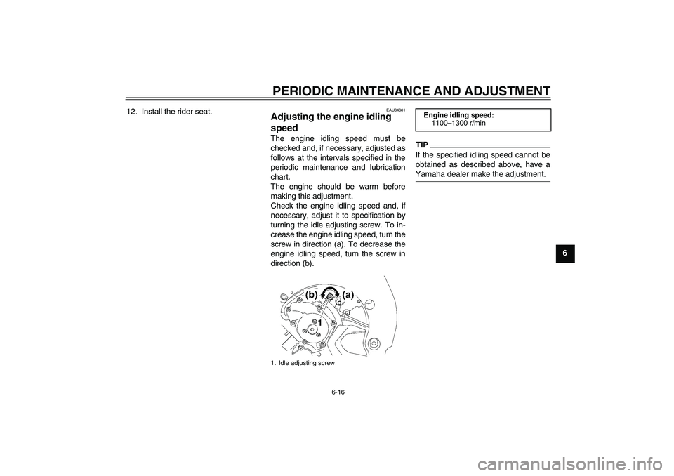 YAMAHA FZ1-N 2011  Owners Manual PERIODIC MAINTENANCE AND ADJUSTMENT
6-16
6 12. Install the rider seat.
EAU34301
Adjusting the engine idling 
speed The engine idling speed must be
checked and, if necessary, adjusted as
follows at the
