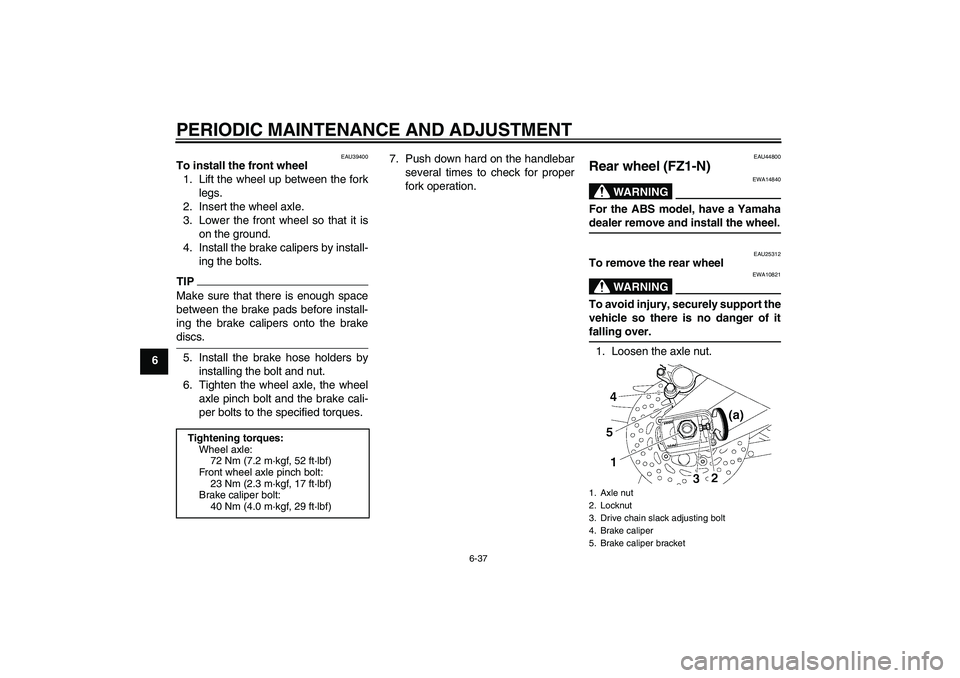 YAMAHA FZ1-N 2009 Owners Manual PERIODIC MAINTENANCE AND ADJUSTMENT
6-37
6
EAU39400
To install the front wheel
1. Lift the wheel up between the fork
legs.
2. Insert the wheel axle.
3. Lower the front wheel so that it is
on the groun YAMAHA FZ1-N 2009 Owners Manual PERIODIC MAINTENANCE AND ADJUSTMENT
6-37
6
EAU39400
To install the front wheel
1. Lift the wheel up between the fork
legs.
2. Insert the wheel axle.
3. Lower the front wheel so that it is
on the groun